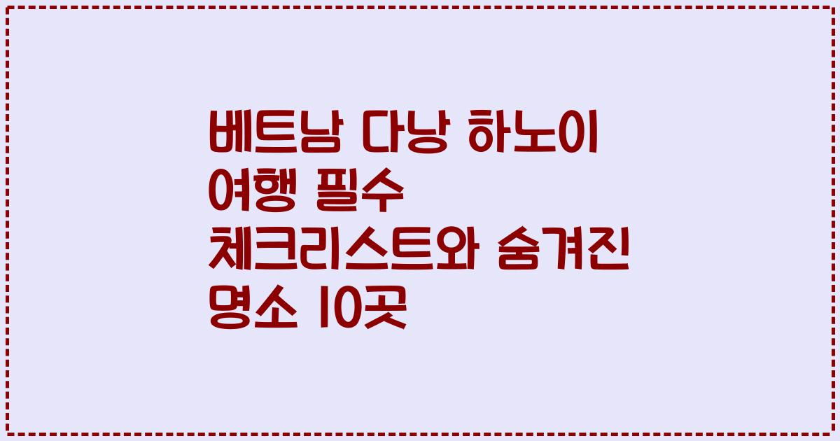 베트남 다낭 하노이 여행 필수 체크리스트와 숨겨진 명소 10곳