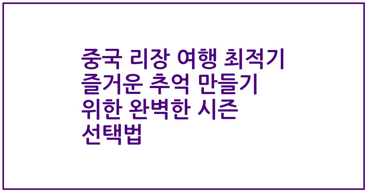 중국 리장 여행 최적기 즐거운 추억 만들기 위한 완벽한 시즌 선택법